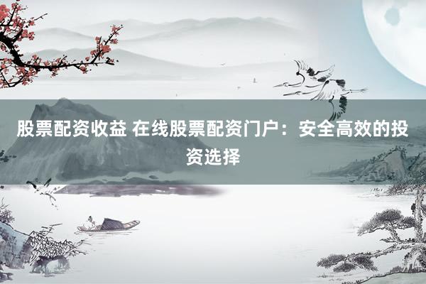 股票配资收益 在线股票配资门户：安全高效的投资选择