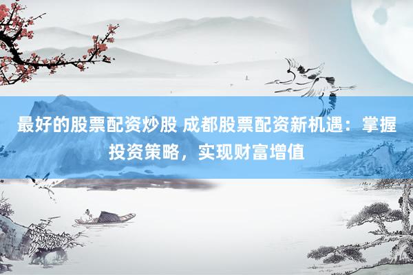 最好的股票配资炒股 成都股票配资新机遇：掌握投资策略，实现财富增值