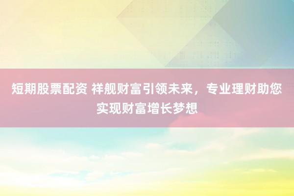 短期股票配资 祥舰财富引领未来，专业理财助您实现财富增长梦想