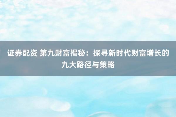 证券配资 第九财富揭秘：探寻新时代财富增长的九大路径与策略