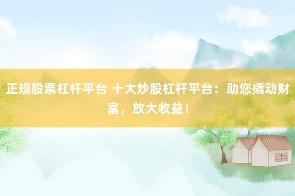 正规股票杠杆平台 十大炒股杠杆平台：助您撬动财富，放大收益！