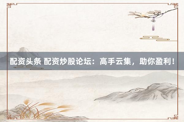 配资头条 配资炒股论坛：高手云集，助你盈利！