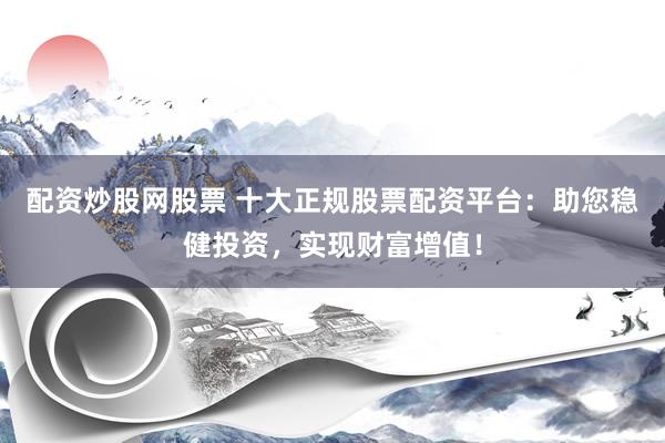 配资炒股网股票 十大正规股票配资平台：助您稳健投资，实现财富增值！