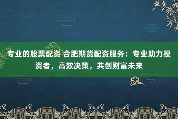 专业的股票配资 合肥期货配资服务：专业助力投资者，高效决策，共创财富未来