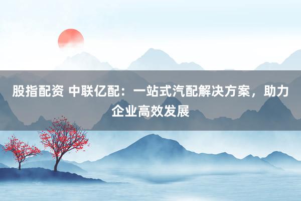 股指配资 中联亿配：一站式汽配解决方案，助力企业高效发展