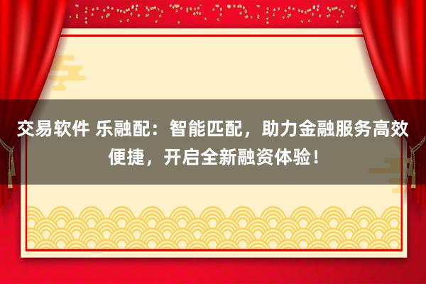 交易软件 乐融配：智能匹配，助力金融服务高效便捷，开启全新融资体验！