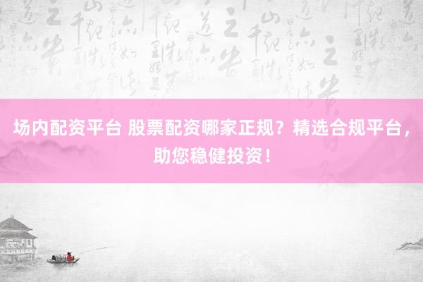 场内配资平台 股票配资哪家正规？精选合规平台，助您稳健投资！