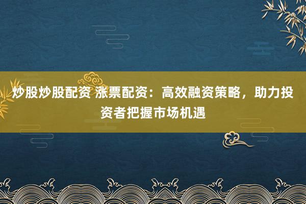 炒股炒股配资 涨票配资：高效融资策略，助力投资者把握市场机遇