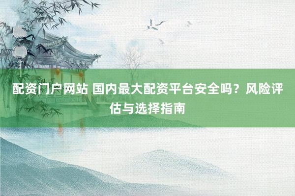 配资门户网站 国内最大配资平台安全吗？风险评估与选择指南