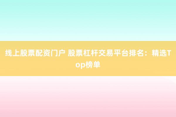 线上股票配资门户 股票杠杆交易平台排名：精选Top榜单