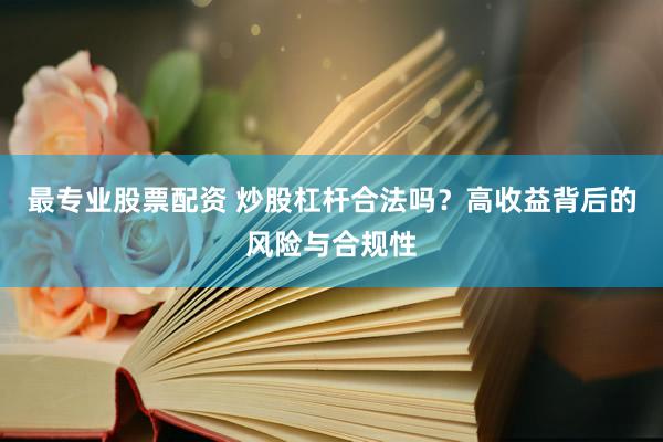 最专业股票配资 炒股杠杆合法吗？高收益背后的风险与合规性