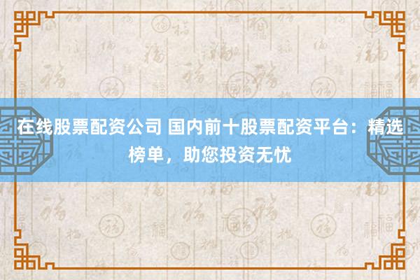 在线股票配资公司 国内前十股票配资平台：精选榜单，助您投资无忧