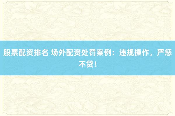 股票配资排名 场外配资处罚案例：违规操作，严惩不贷！