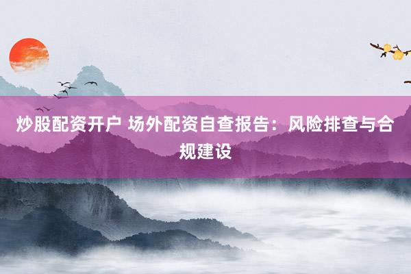 炒股配资开户 场外配资自查报告：风险排查与合规建设