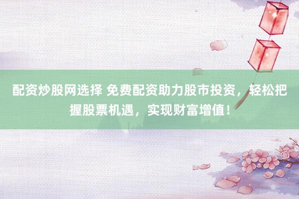 配资炒股网选择 免费配资助力股市投资，轻松把握股票机遇，实现财富增值！