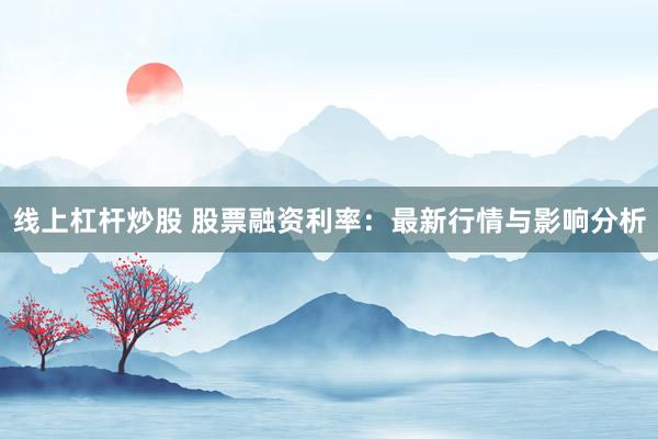 线上杠杆炒股 股票融资利率:最新行情与影响分析