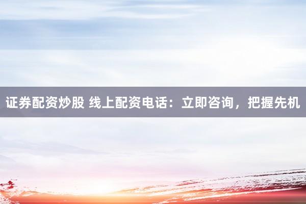 证券配资炒股 线上配资电话：立即咨询，把握先机