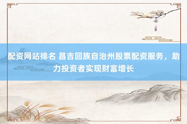 配资网站排名 昌吉回族自治州股票配资服务，助力投资者实现财富增长