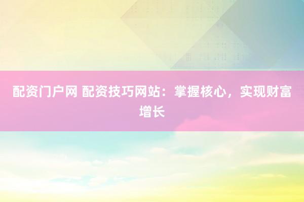 配资门户网 配资技巧网站：掌握核心，实现财富增长