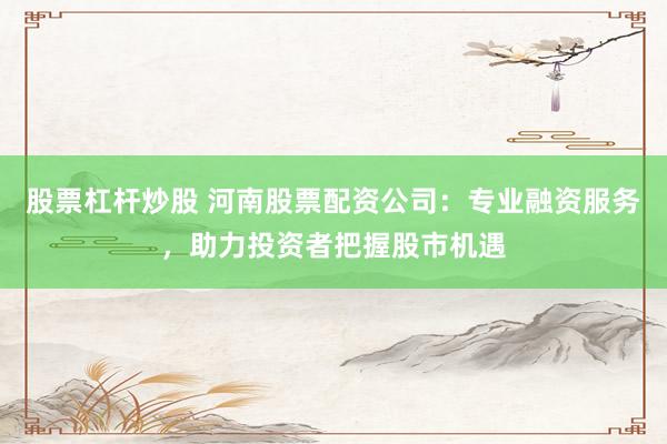 股票杠杆炒股 河南股票配资公司：专业融资服务，助力投资者把握股市机遇