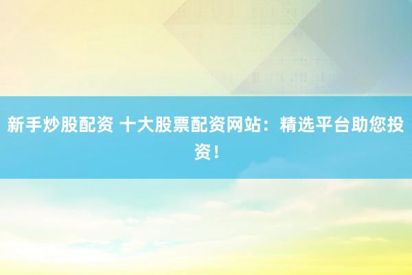 新手炒股配资 十大股票配资网站：精选平台助您投资！