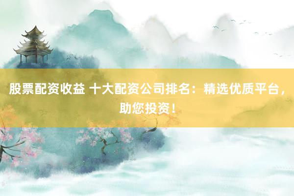 股票配资收益 十大配资公司排名：精选优质平台，助您投资！