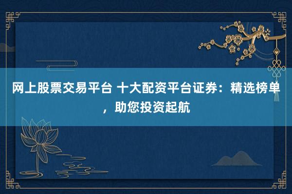 网上股票交易平台 十大配资平台证券:精选榜单,助您投资起航