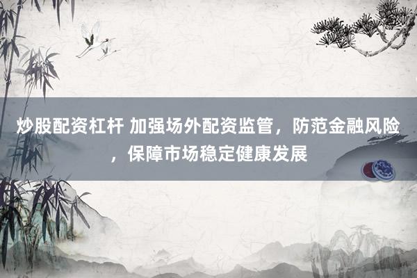 炒股配资杠杆 加强场外配资监管，防范金融风险，保障市场稳定健康发展