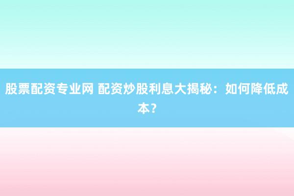 股票配资专业网 配资炒股利息大揭秘：如何降低成本？