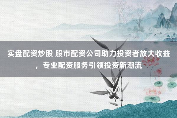 实盘配资炒股 股市配资公司助力投资者放大收益，专业配资服务引领投资新潮流
