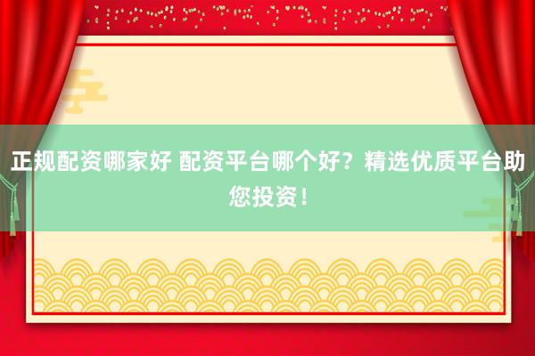 正规配资哪家好 配资平台哪个好?精选优质平台助您投资!