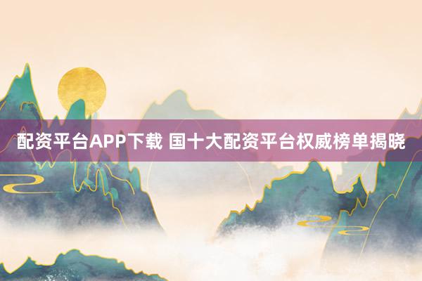 配资平台APP下载 国十大配资平台权威榜单揭晓