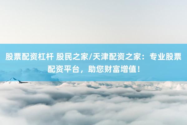 股票配资杠杆 股民之家/天津配资之家：专业股票配资平台，助您财富增值！