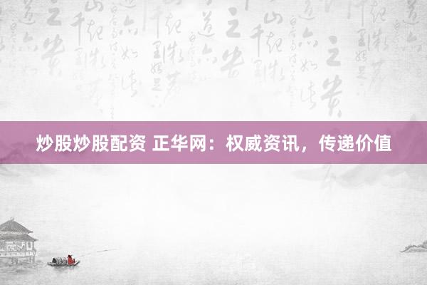 炒股炒股配资 正华网：权威资讯，传递价值