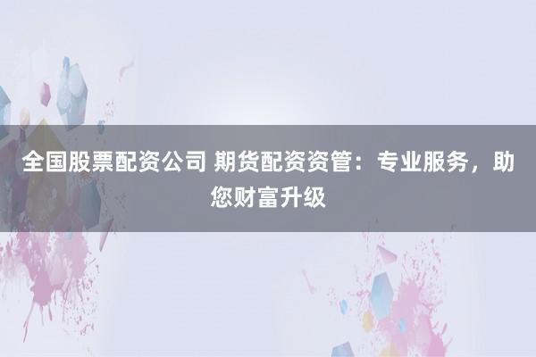 全国股票配资公司 期货配资资管：专业服务，助您财富升级