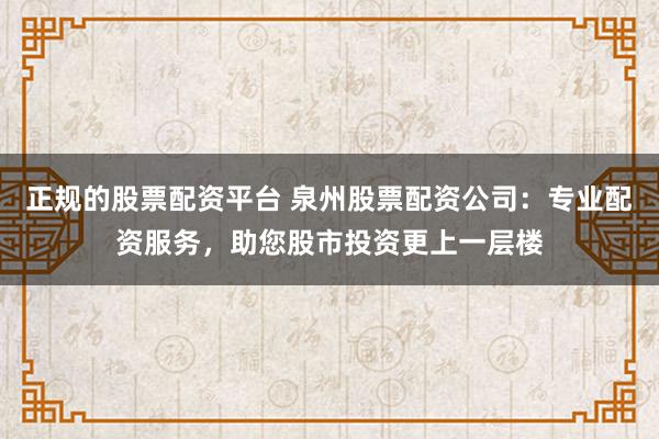 正规的股票配资平台 泉州股票配资公司：专业配资服务，助您股市投资更上一层楼