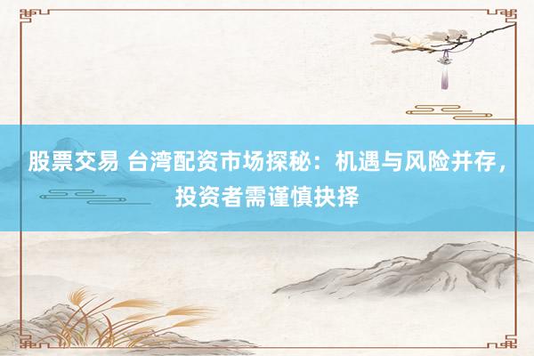 股票交易 台湾配资市场探秘：机遇与风险并存，投资者需谨慎抉择
