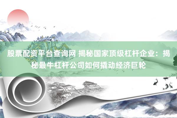 股票配资平台查询网 揭秘国家顶级杠杆企业：揭秘最牛杠杆公司如何撬动经济巨轮