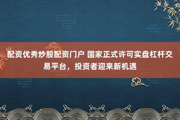 配资优秀炒股配资门户 国家正式许可实盘杠杆交易平台,投资者迎来新机遇