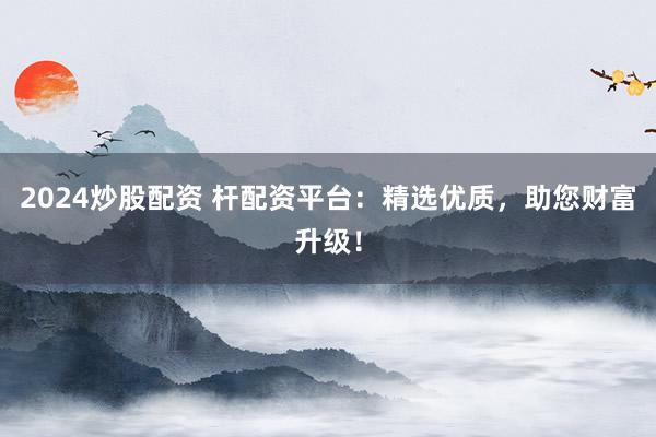2024炒股配资 杆配资平台：精选优质，助您财富升级！