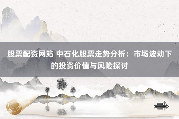 股票配资网站 中石化股票走势分析：市场波动下的投资价值与风险探讨